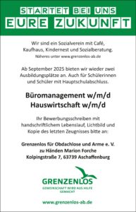 Startet bei uns eure Zukunft! Ab September 2025 bieten wir wieder zwei Ausbildungsplätze an. Auch für Schülerinnen und Schüler mit Hauptschulabschluss. Büromanagement w/m/d Hauswirtschaft w/m/d Ihr Bewerbungsschreiben mit handschriftlichem Lebenslauf, Lichtbild und Kopie des letzten Zeugnisses bitte an: Grenzenlos für Obdachlose und Arme e. V. zu Händen Marion Forche Kolpingstraße 7, 63739 Aschaffenburg